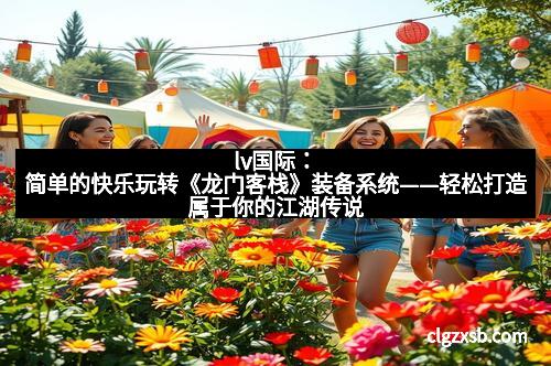 lv国际：简单的快乐玩转《龙门客栈》装备系统——轻松打造属于你的江湖传说